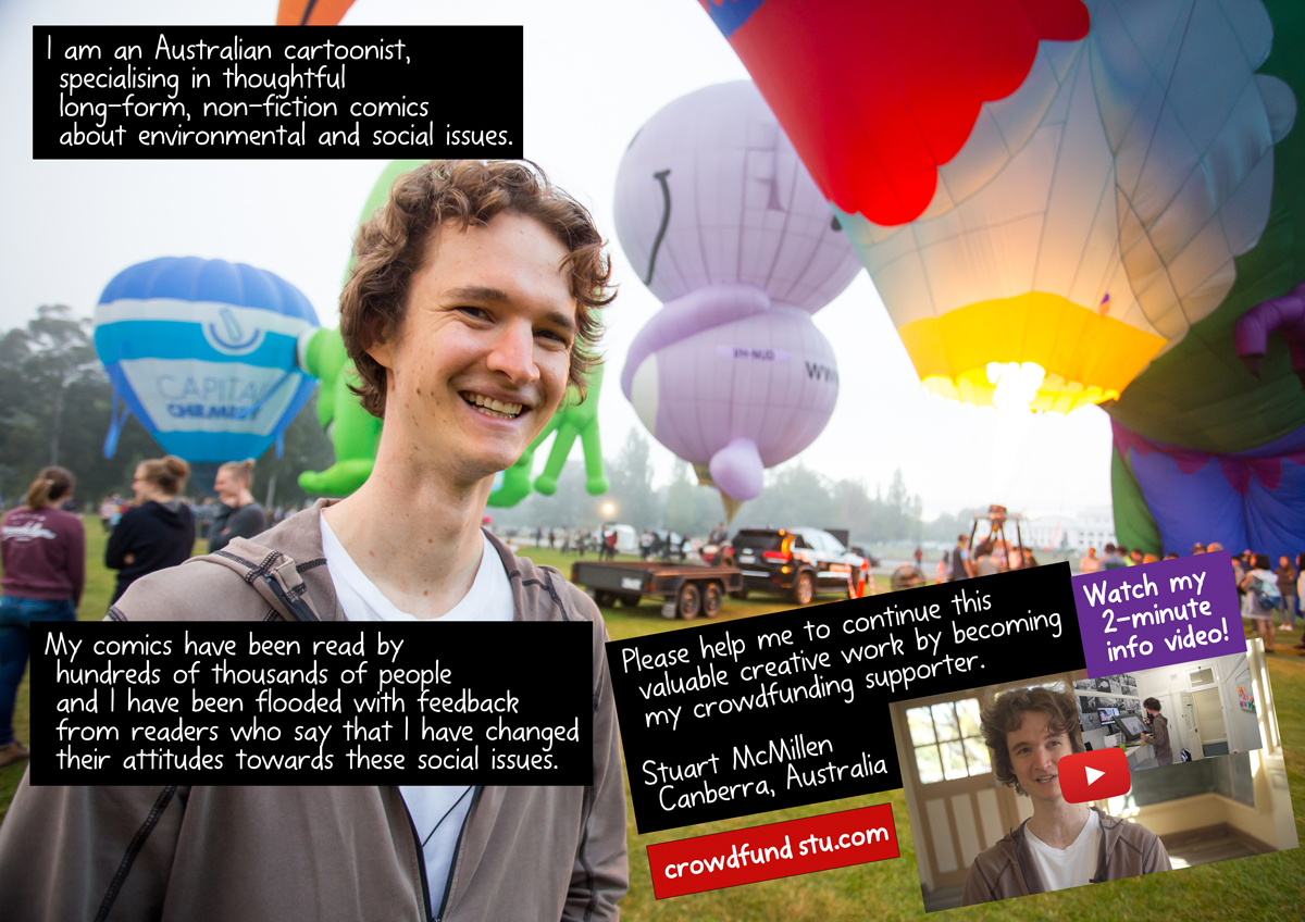 I am an Australian cartoonist, specialising in long-form, non-fiction comics about environmental and social issues. My comics have been read by hundreds of thousands of people and I have been flooded with feedback from readers who say that I have changed their attitudes towards these social issues. Please help me to continue this valuable creative work by becoming my crowdfunding supporter. Stuart McMillen, Canberra, Australia. crowdfundstu.com