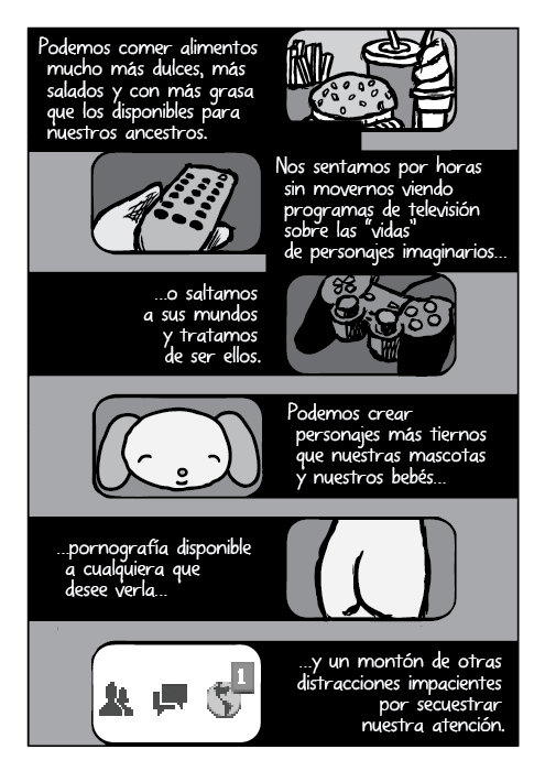 Podemos comer alimentos mucho más dulces, más salados y con más grasa que los disponibles para nuestros ancestros. Nos sentamos por horas sin movernos viendo programas de televisión sobre las “vidas” de personajes imaginarios, o saltamos a sus mundos y tratamos de ser ellos. Podemos crear personajes más tiernos que nuestras mascotas y nuestros bebés, pornografía disponible a cualquiera que desee verla, y un montón de otras distracciones impacientes por secuestrar nuestra atención.