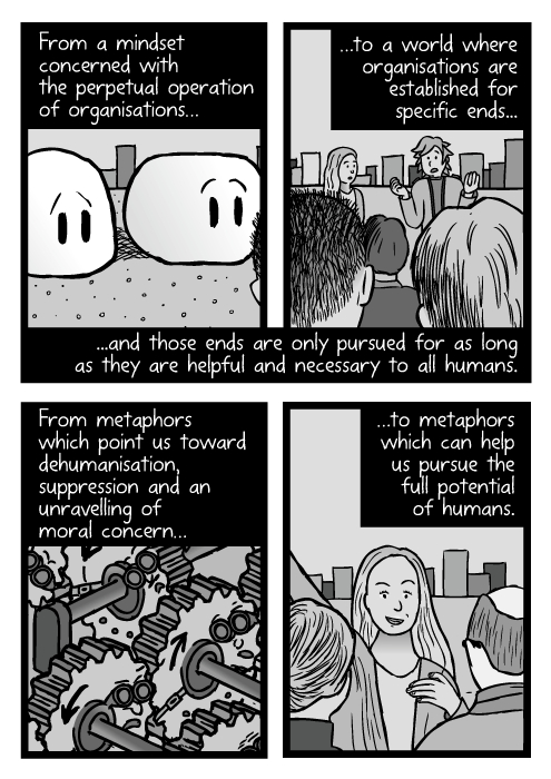 From a mindset concerned with the perpetual operation of organisations...to a world where organisations are established for specific ends and those ends are only pursued for as long as they are helpful and necessary to all humans. From metaphors which point us toward dehumanisation, suppression and an unravelling of moral concern...to metaphors which can help us pursue the full potential of humans.