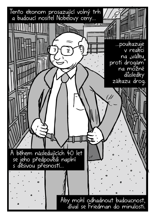 Komiks Milton Friedman. Ruce v bok kresba. Mezi regály knihovny. Tento ekonom prosazující volný trh a budoucí nositel Nobelovy ceny…poukazuje v reakci na „válku proti drogám“ na možné důsledky zákazu drog. A během následujících 40 let se jeho předpovědi naplní s děsivou přesností…Aby mohl odhadnout budoucnost, díval se Friedman do minulosti.