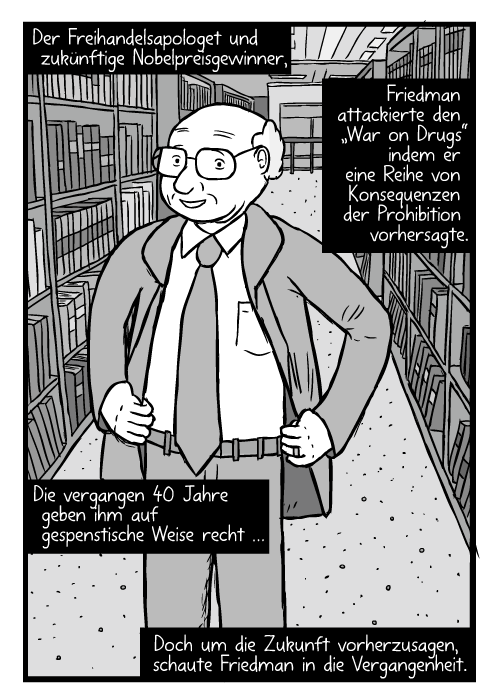 Ein gemalter Milton Friedman steht mit den Händen an den Hüften zwischen Bücherregalen in einer Bibliothek. Der Freihandelsapologet und zukünftige Nobelpreisgewinner Friedman attackierte den „War on Drugs“ indem er eine Reihe von Konsequenzen der Prohibition vorhersagte. Die vergangen 40 Jahre geben ihm auf gespenstische Weise recht … Doch um die Zukunft vorherzusagen, schaute Friedman in die Vergangenheit.