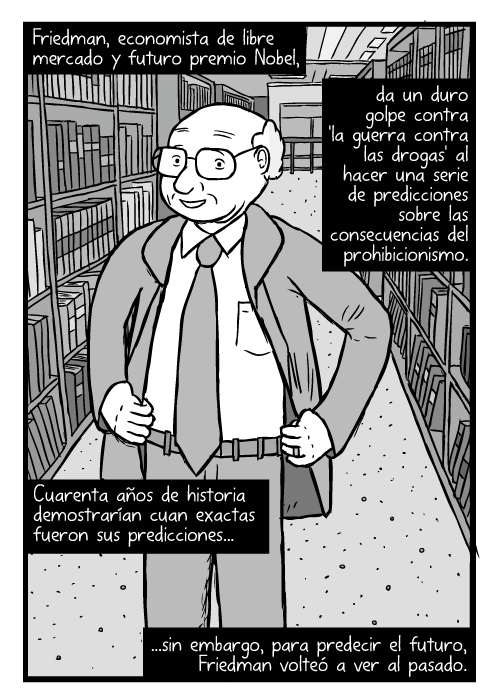 Caricatura de Milton Friedman. Manos en la cintura, entre estantes de una biblioteca. Friedman, economista de libre mercado y futuro premio Nobel, da un duro golpe contra 'la guerra contra las drogas' al hacer una serie de predicciones sobre las consecuencias del prohibicionismo. Cuarenta años de historia demostrarían cuan exactas fueron sus predicciones...sin embargo, para predecir el futuro, Friedman volteó a ver al pasado.