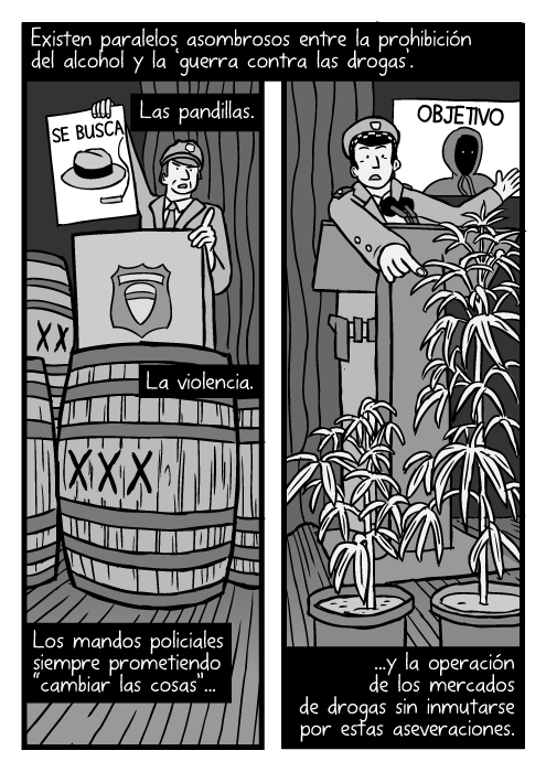 Dibujo de barriles de alcohol durante la prohibición. Caricatura de plantas de marihuana. Vista de rueda de prensa de la policía. Existen paralelos asombrosos entre la prohibición del alcohol y la ‘guerra contra las drogas’. Las pandillas. La violencia. Los mandos policiales siempre prometiendo “cambiar las cosas”...y la operación de los mercados de drogas sin inmutarse por estas aseveraciones.