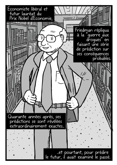 Un dessin de Milton Friedman. Il pose, les mains sur les hanches. Entre des étagères de bibliothèque. Economiste libéral et futur lauréat du Prix Nobel d'Economie, Friedman répliqua à la “guerre aux drogues” en faisant une série de prédiction sur ses conséquences probables. Quarante années après, ses prédictions se sont révélées extraordinairement exactes.. ..et pourtant, pour prédire le futur, il avait examiné le passé.