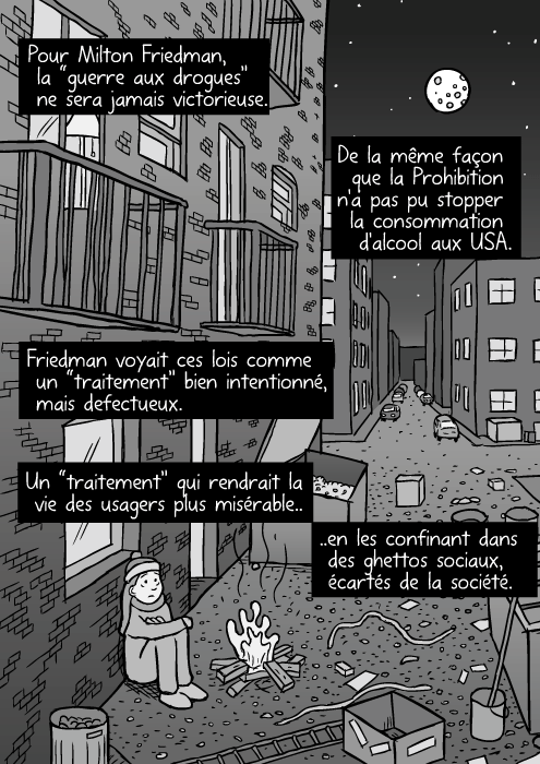 Un dessin de ruelle en ville. Des ordures un peu partout. Une femme SDF. Des cambrioleurs sur une echelle entrant par effraction. Friedman voyait ces lois comme un “traitement” bien intentionné, mais defectueux. Pour Milton Friedman, la “guerre aux drogues” ne sera jamais victorieuse. De la même façon que la Prohibition n'a pas pu stopper la consommation d'alcool aux USA.