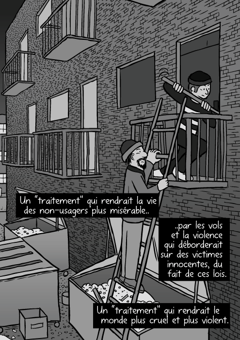 Un dessin de ruelle en ville. Des ordures un peu partout. Une femme SDF. Des cambrioleurs sur une echelle entrant par effraction. Un “traitement” qui rendrait la vie des usagers plus misérable.. ..en les confinant dans des ghettos sociaux, écartés de la société. Un “traitement” qui rendrait la vie des non-usagers plus misérable.. ..par les vols et la violence qui déborderait sur des victimes innocentes, du fait de ces lois. Un “traitement” qui rendrait le monde plus cruel et plus violent.