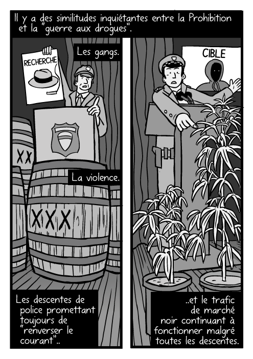 Des dessins de baril d'alcool, des dessins de plants de cannabis. Des conférences de presse de la police, en contre plongée. Il y a des similitudes inquiétantes entre la Prohibition et la “guerre aux drogues”. Les gangs. La violence. Les descentes de police promettant toujours de “renverser le courant”.. ..et le trafic de marché noir continuant à fonctionner malgré toutes les descentes.