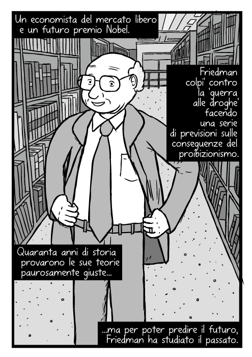 Vignetta di Milton Friedman. Disegno con mani sui fianchi. In mezzo a librerie. Un economista del mercato libero e un futuro premio Nobel. Friedman colpi' contro la 'guerra alle droghe' facendo una serie di previsioni sulle conseguenze del proibizionismo. Quaranta anni di storia provarono le sue teorie paurosamente giuste ma per poter predire il futuro, Friedman ha studiato il passato.