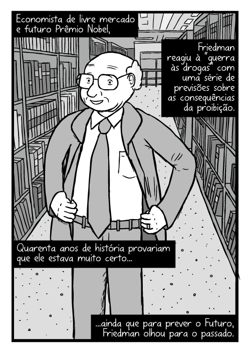 Cartum de Milton Friedman. Desenho de pose com as mãos na cintura. No meio de estantes da biblioteca. Economista de livre mercado e futuro Prêmio Nobel, Friedman reagiu à “guerra às drogas” com uma série de previsões sobre as consequências da proibição. Quarenta anos de história provariam que ele estava muito certo...ainda que para prever o Futuro, Friedman olhou para o passado.