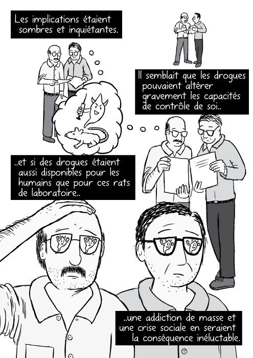 Des chercheurs (de BD) comparant leurs notes. Des scientifiques (hommes) consultent leurs notes avec beaucoup d'inquiétude. Les implications étaient sombres et inquiétantes Il semblait que les drogues pouvaient altérer gravement les capacités de contrôle de soi.. ..et si des drogues étaient aussi disponibles pour les humains que pour ces rats de laboratoire.. ..une addiction de masse et une crise sociale en seraient la conséquence inéluctable.