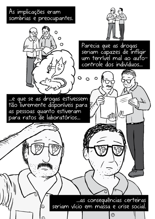 Cartum pesquisadores comparando notas. Cientistas homens preocupados, com um papel. As implicações eram sombrias e preocupantes. Parecia que as drogas seriam capazes de infligir um terrível mal ao auto-controle dos indivíduos...e que se as drogas estivessem tão livremente disponíveis para as pessoas quanto estiveram para ratos de laboratórios...as consequências certeiras seriam vício em massa e crise social.