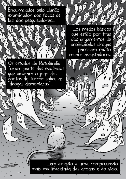 Cartum demônios fantasmas fugindo do brilho da luz. Encurralados pelo clarão examinador dos focos de luz dos pesquisadores...os medos básicos que estão por trás dos argumentos de proibição das drogas pareciam muito menos assustadores. Os estudos da Ratolândia foram parte das evidências que viraram o jogo dos contos de terror sobre as “drogas demoníacas”...em direção a uma compreensão mais multifacetada das drogas e do vício.