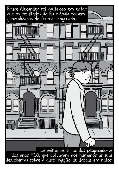 Desenho Bruce Alexander andando pela rua. Cartum paródia capa do álbum Physical Graffiti do Led Zeppelin. Bruce Alexander foi cauteloso em evitar que os resultados da Ratolândia fossem generalizados de forma exagerada...e evitou os erros dos pesquisadores dos anos 1960, que aplicaram aos humanos as suas descobertas sobre a auto-injeção de drogas em ratos.