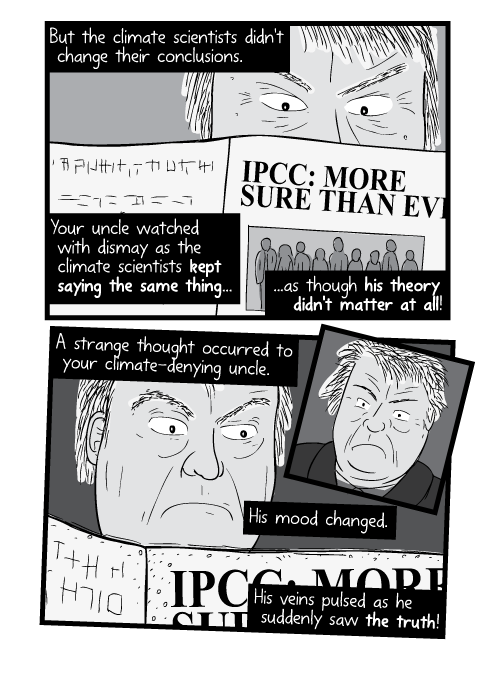 But the climate scientists didn't change their conclusions. Your uncle watched with dismay as the climate scientists kept saying the same thing...as though his theory didn't matter at all! A strange thought occurred to your climate-denying uncle. His mood changed. His veins pulsed as he suddenly saw the truth!