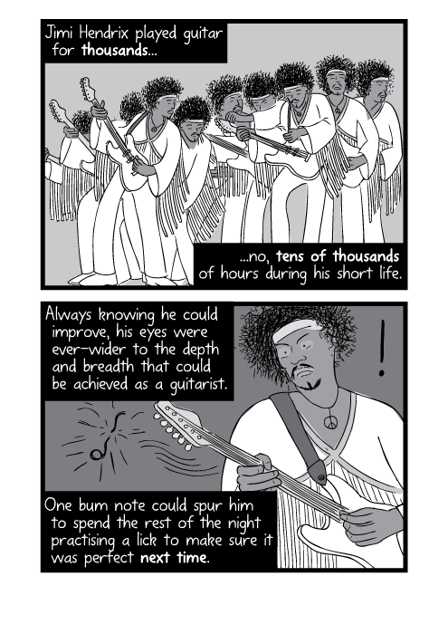 Jimi Hendrix played guitar for thousands...no, tens of thousands of hours during his short life. Always knowing he could improve, his eyes were ever-wider to the depth and breadth that could be achieved as a guitarist. One bum note could spur him to spend the rest of the night practising a lick to make sure it was perfect next time.