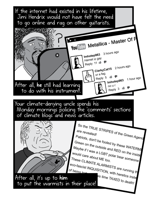 If the internet had existed in his lifetime, Jimi Hendrix would not have felt the need to go online and rag on other guitarists. After all, he still had learning to do with his instrument. Your climate-denying uncle spends his Monday mornings policing the 'comments' sections of climate blogs and news articles. After all, it's up to him to put the warmists in their place!