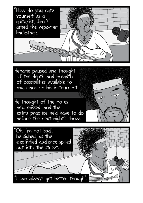 “How do you rate yourself as a guitarist, Jimi?” asked the reporter backstage. Hendrix paused and thought of the depth and breadth of possibilities available to musicians on his instrument. He thought of the notes he'd missed, and the extra practice he'd have to do before the next night's show. “Oh, I'm not bad”, he sighed, as the electrified audience spilled out into the street. “I can always get better though”.