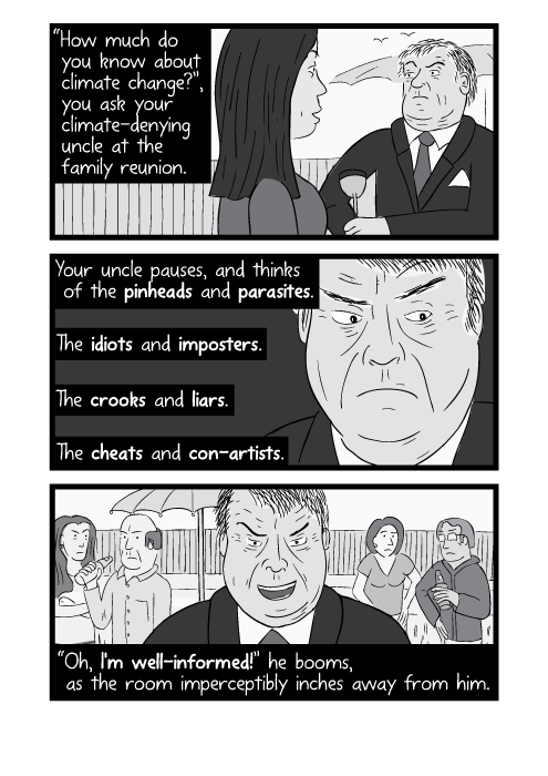 “How much do you know about climate change?”, you ask your climate-denying uncle at the family reunion. Your uncle pauses, and thinks of the pinheads and parasites. The idiots and imposters. The crooks and liars. The cheats and con-artists. “Oh, I'm well-informed!” he booms, as the room imperceptibly inches away from him.