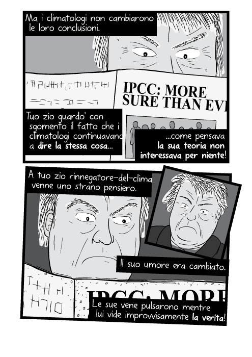 Ma i climatologi non cambiarono le loro conclusioni. Tuo zio guardo' con sgomento il fatto che i climatologi continuavano a dire la stessa cosa come pensava la sua teoria non interessava per niente! A tuo zio rinnegatore-del-clima venne uno strano pensiero. Il suo umore era cambiato. Le sue vene pulsarono mentre lui vide improvvisamente la verita!