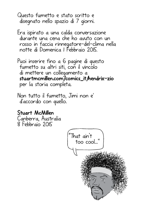 Questo fumetto e stato scritto e disegnato nello spazio di 7 giorni. Era ispirato a una calda conversazione durante una cena che ho avuto con un rosso in faccia rinnegatore-del-clima nella notte di Domenica 1 Febbraio 2015. Per capire tutta l'ispirazione, leggi il tema a bit.ly/HendrixUncleStory Puoi inserire fino a 6 pagine di questo fumetto su altri siti, con il vincolo di mettere un collegamento a stuartmcmillen.com/comics_en/hendrix-uncle per la storia completa. Non tutto il fumetto, Jimi non e' d'accordo con quello. Stuart McMillen, Canberra, Australia. 8 Febbraio 2015