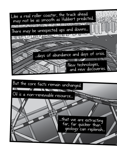 Like a real roller coaster, the track ahead may not be as smooth as Hubbert predicted. There may be unexpected ups and downs... ...days of abundance and days of crisis. New technologies, and new discoveries. But the core facts remain unchanged. Oil is a non-renewable resource... ...that we are extracting far, far quicker than geology can replenish...