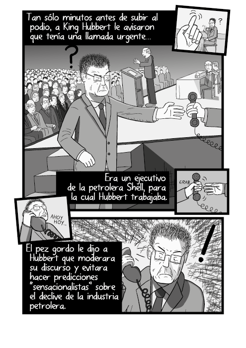 Tira cómica de una tarima de conferencia, vista lateral. Tan sólo minutos antes de subir al podio, a King Hubbert le avisaron que tenía una llamada urgente… Era un ejecutivo de la petrolera Shell, para la cual Hubbert trabajaba. El pez gordo le dijo a Hubbert que moderara su discurso y evitara hacer predicciones “sensacionalistas” sobre el declive de la industria petrolera.