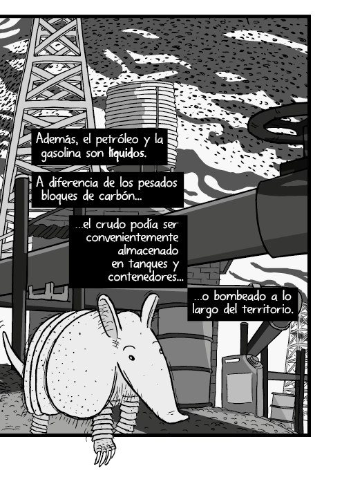 Tira cómica de un armadillo ángulo bajo acercamiento. Además, el petróleo y la gasolina son líquidos. A diferencia de los pesados bloques de carbón, el crudo podía ser convenientemente almacenado en tanques y contenedores, o bombeado a lo largo del territorio.