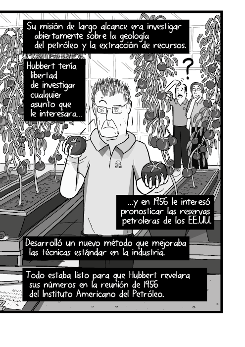 Dibujo en historieta de un hombre en un invernadero sosteniendo tomates. Su misión de largo alcance era investigar abiertamente sobre la geología del petróleo y la extracción de recursos. Hubbert tenía libertad de investigar cualquier asunto que le interesara, y en 1956 le interesó pronosticar las reservas petroleras de los EE.UU. Desarrolló un nuevo método que mejoraba las técnicas estándar en la industria. Todo estaba listo para que Hubbert revelara sus números en la reunión de 1956 del Instituto Americano del Petróleo.