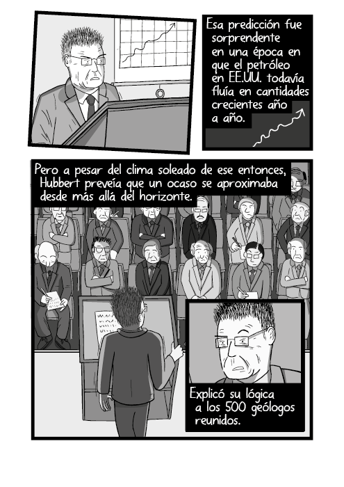 Historieta de un hombre dando un discurso desde un dibujo de atril. Esa predicción fue sorprendente en una época en que el petróleo en EE.UU. todavía fluía en cantidades crecientes año a año. Pero a pesar del clima soleado de ese entonces, Hubbert preveía que un ocaso se aproximaba desde más allá del horizonte. Explicó su lógica a los 500 geólogos reunidos.