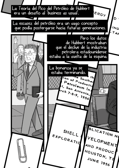 Historieta de paneles de tiras. Papel de periodic cubriendo paneles de arte. La Teoría del Pico del Petróleo de Hubbert era un desafío al ‘business as usual’. La escasez del petróleo era un vago concepto que podía postergarse hacia futuras generaciones. Pero los datos de Hubbert mostraban que el declive de la industria petrolera estadounidense estaba a la vuelta de la esquina. La bonanza ya se estaba terminando.