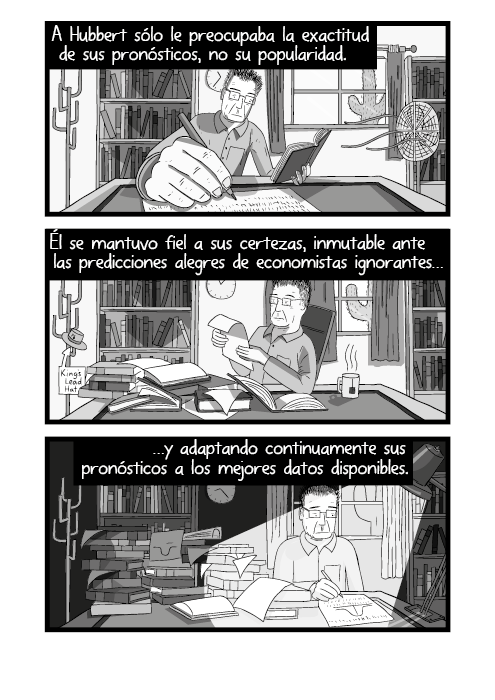 Historieta de un hombre trabajando en un escritorio. A medida que pasa el tiempo el escritorio se desordena. A Hubbert sólo le preocupaba la exactitud de sus pronósticos, no su popularidad. Él se mantuvo fiel a sus certezas, inmutable ante las predicciones alegres de economistas ignorantes, y adaptando continuamente sus pronósticos a los mejores datos disponibles.