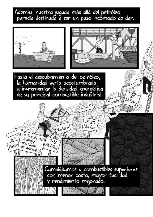 Ilustración diagrama de la densidad energética relativa del pasto, madera, carbón y petróleo. Además, nuestra jugada más allá del petróleo parecía destinada a ser un paso incómodo de dar. Hasta el descubrimiento del petróleo, la humanidad venía acostumbrada a incrementar la densidad energética de su principal combustible industrial. Cambiábamos a combustibles superiores con menor costo, mayor facilidad y rendimiento mejorado. (a través del trabajo muscular de animales)