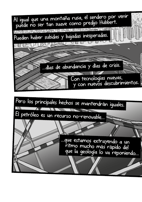 Al igual que una montaña rusa, el sendero por venir puede no ser tan suave como predijo Hubbert. Pueden haber subidas y bajadas inesperadas. …días de abundancia y días de crisis. Con tecnologías nuevas, y con nuevos descubrimientos. Pero los principales hechos se mantendrán iguales. El petróleo es un recurso no-renovable, que estamos extrayendo a un ritmo mucho más rápido del que la geología lo va reponiendo…