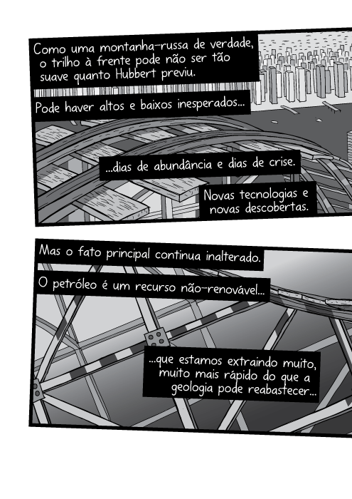 Como uma montanha-russa de verdade, o trilho à frente pode não ser tão suave quanto Hubbert previu. Pode haver altos e baixos inesperados dias de abundância e dias de crise. Novas tecnologias e novas descobertas. Mas o fato principal continua inalterado. O petróleo é um recurso não-renovável que estamos extraindo muito, muito mais rápido do que a geologia pode reabastecer...