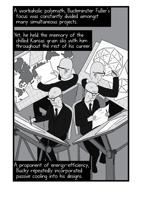 High angle drawing of multiple Buckminster Fullers hard at work on 4 desks. A workaholic polymath, Buckminster Fuller’s focus was constantly divided amongst many simultaneous projects. Yet, he held the memory of the chilled Kansas grain silo with him throughout the rest of his career. A proponent of energy-efficiency, Bucky repeatedly incorporated passive cooling into his designs.