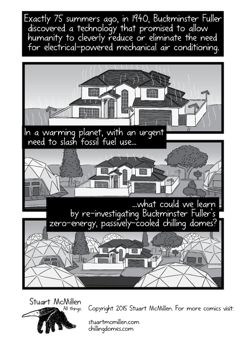 Drawing of conventional house surrounded by a suburb of geodesic domes. Exactly 75 summers ago, in 1940, Buckminster Fuller discovered a technology that promised to allow humanity to cleverly reduce or eliminate the need for electrical-powered mechanical air conditioning. In a warming planet, with an urgent need to slash fossil fuel use...what could we learn by re-investigating Buckminster Fuller’s zero-energy, passively-cooled chilling domes?