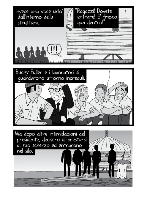 Invece una voce urlo' dall'interno della struttura. “Ragazzi! Dovete entrare! E' fresco qua dentro!”. Bucky Fuller e i lavoratori si guardarono attorno increduli. Ma dopo altre intimidazioni del presidente, decisero di prestarsi al suo scherzo ed entrarono nel silo.