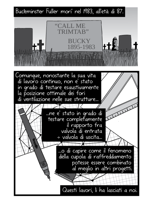 Buckminster Fuller mori' nel 1983, all'età di 87. “Call me trimtab.” - Bucky (1895 - 1983). Comunque, nonostante la sua vita di lavoro continuo, non e' stato in grado di testare esaustivamente la posizione ottimale dei fori di ventilazione nelle sue strutture ne e' stato in grado di testare completamente il rapporto fra valvola di entrata ÷ valvola di uscita o di capire come il fenomeno della cupola di raffreddamento potesse essere combinato al meglio in altri progetti. Questi lavori, li ha lasciati a noi.