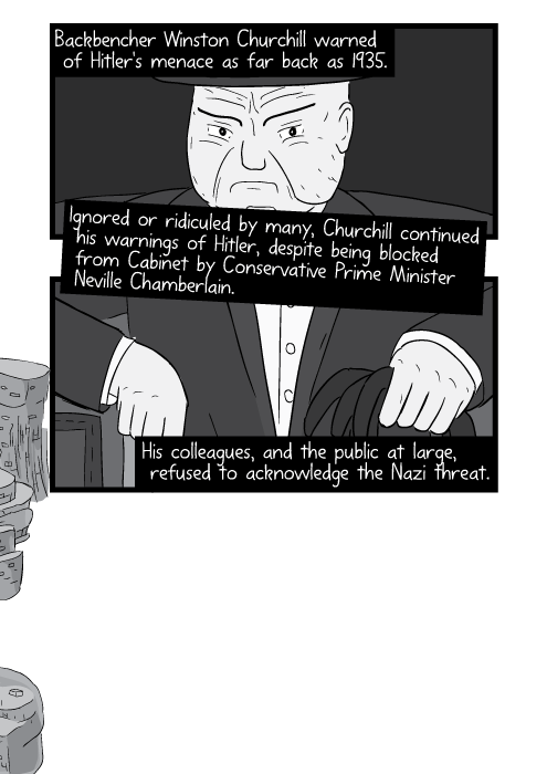 Backbencher Winston Churchill warned of Hitler's menace as far back as 1935. Ignored or ridiculed by many, Churchill continued his warnings of Hitler, despite being blocked from Cabinet by Conservative Prime Minister Neville Chamberlain. His colleagues, and the public at large, refused to acknowledge the Nazi threat.