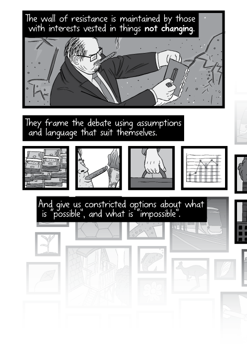 The wall of resistance is maintained by those with interests vested in things not changing. They frame the debate using assumptions and language that suit themselves. And give us constricted options about what is “possible”, and what is “impossible”.