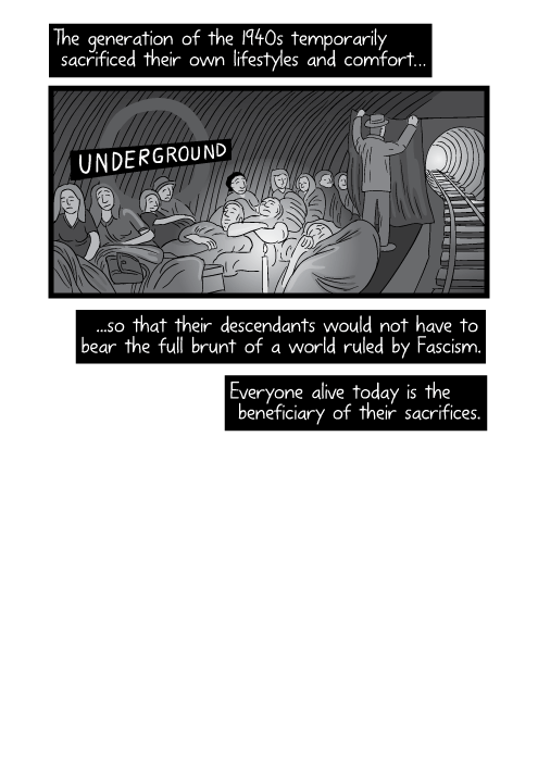 The generation of the 1940s temporarily sacrificed their own lifestyles and comfort… ...so that their descendants would not have to bear the full brunt of a world ruled by Fascism. Everyone alive today is the beneficiary of their sacrifices.