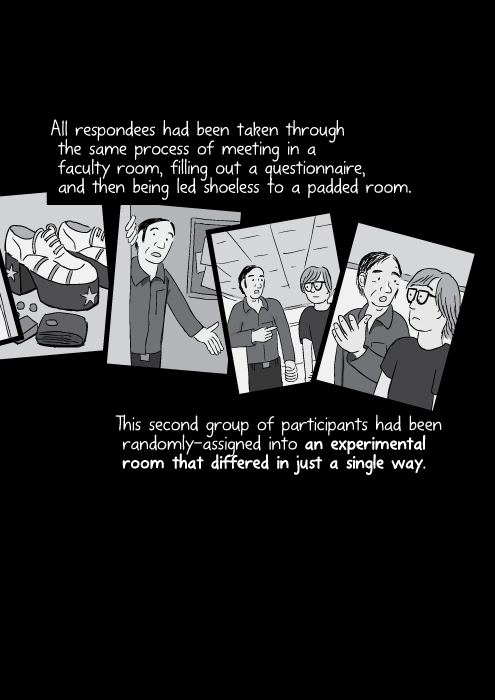 All respondees had been taken through the same process of meeting in a faculty room, filling out a questionnaire, and then being led shoeless to a padded room. This second group of participants had been randomly-assigned into an experimental room that differed in just a single way.