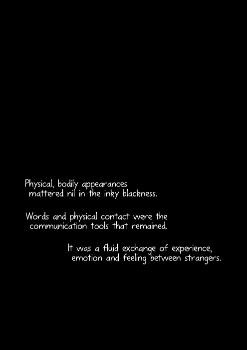 Physical, bodily appearances mattered nil in the inky blackness. Words and physical contact were the communication tools that remained. It was a fluid exchange of experience, emotion and feeling between strangers.