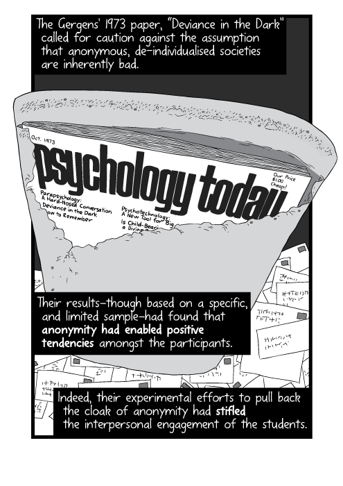 Cartoon of Psychology Today magazine cover inside torn envelope. The Gergens' 1973 paper, “Deviance in the Dark” called for caution against the assumption that anonymous, de-individualised societies are inherently bad. Their results—though based on a specific, and limited sample—had found that anonymity had enabled positive tendencies amongst the participants. Indeed, their experimental efforts to pull back the cloak of anonymity had stifled the interpersonal engagement of the students.