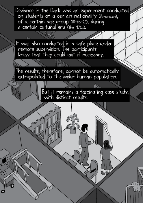 Deviance in the Dark was an experiment conducted on students of a certain nationality (American), of a certain age group (18-to-25), during a certain cultural era (the 1970s). It was also conducted in a safe place under remote supervision. The participants knew that they could exit if necessary. The results, therefore, cannot be automatically extrapolated to the wider human population. But it remains a fascinating case study, with distinct results.