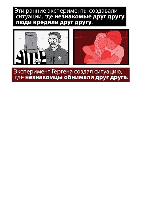 Эти ранние эксперименты создавали ситуации, где незнакомые друг другу люди вредили друг другу. Эксперимент Гергена создал ситуацию, где незнакомцы обнимали друг друга.