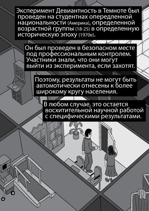 Эксперимент Девиантность в Темноте был проведен на студентнах опередленной национальности (Америка), определенной возрастной группы (18-25) в определенную историческую эпоху (1970е). Он был проведен в безопасном месте под профессиональным контролем. Участники знали, что они могут выйти из эксперимента, если захотят. Поэтому, результаты не могут быть автомотически отнесены к более широкому кругу населения. В любом случае, это остается восхитительной научной работой с специфическими результатами.