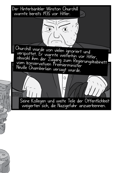 Der Hinterbänkler Winston Churchill warnte bereits 1935 vor Hitler. Churchill wurde von vielen ignoriert und verspottet. Er warnte weiterhin vor Hitler obwohl ihm der Zugang zum Regierungskabinett vom konservativen Premierminister Neville Chamberlain versagt wurde. Seine Kollegen und weite Teile der Öffentlichkeit weigerten sich die Nazigefahr anzuerkennen.