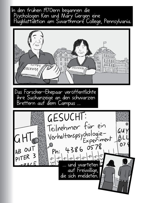 In den frühen 1970ern begannen die Psychologen Ken und Mary Gergen eine Flugblattaktion am Swarthmore College, Pennsylvania. Das Forscher-Ehepaar veröffentlichte ihre Suchanzeige an den schwarzen Brettern auf dem Campus … GESUCHT: Teilnehmer für ein Verhaltenspsychologie- Experiment. Tel.: 4386 0578 und warteten auf Freiwillige, die sich meldeten.