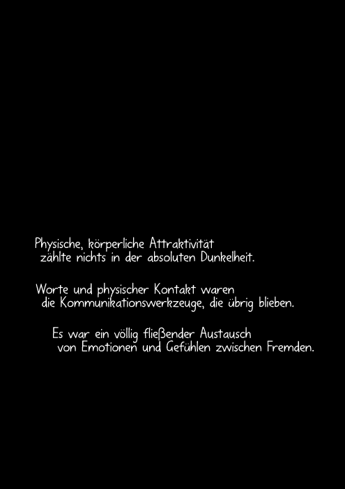 Physische, körperliche Attraktivität zählte nichts in der absoluten Dunkelheit. Worte und physischer Kontakt waren die Kommunikationswerkzeuge, die übrig blieben. Es war ein völlig fließender Austausch von Emotionen und Gefühlen zwischen Fremden.